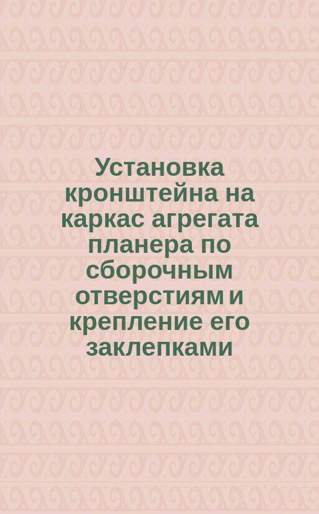 Установка кронштейна на каркас агрегата планера по сборочным отверстиям и крепление его заклепками. Типовая операция технол. процесса