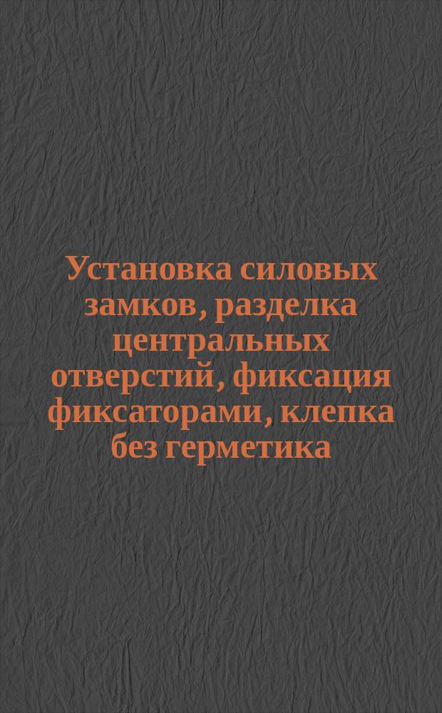 Установка силовых замков, разделка центральных отверстий, фиксация фиксаторами, клепка без герметика. Типовой технол. процесс