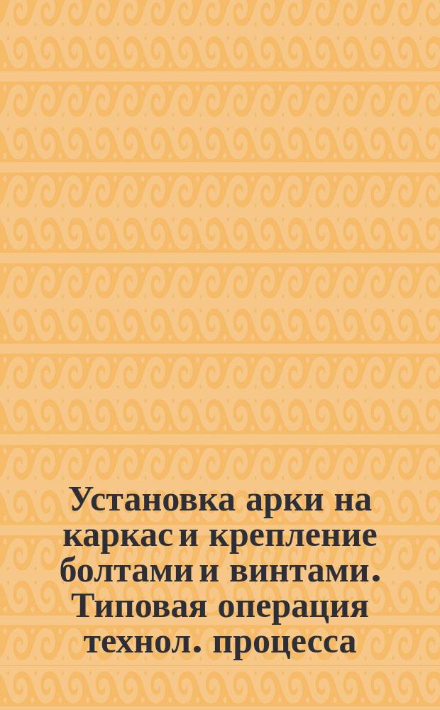 Установка арки на каркас и крепление болтами и винтами. Типовая операция технол. процесса