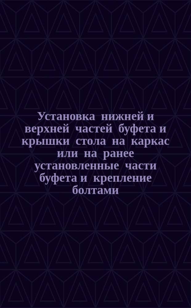 Установка нижней и верхней частей буфета и крышки стола на каркас или на ранее установленные части буфета и крепление болтами. Типовая операция технол. процесса. Кн. 3