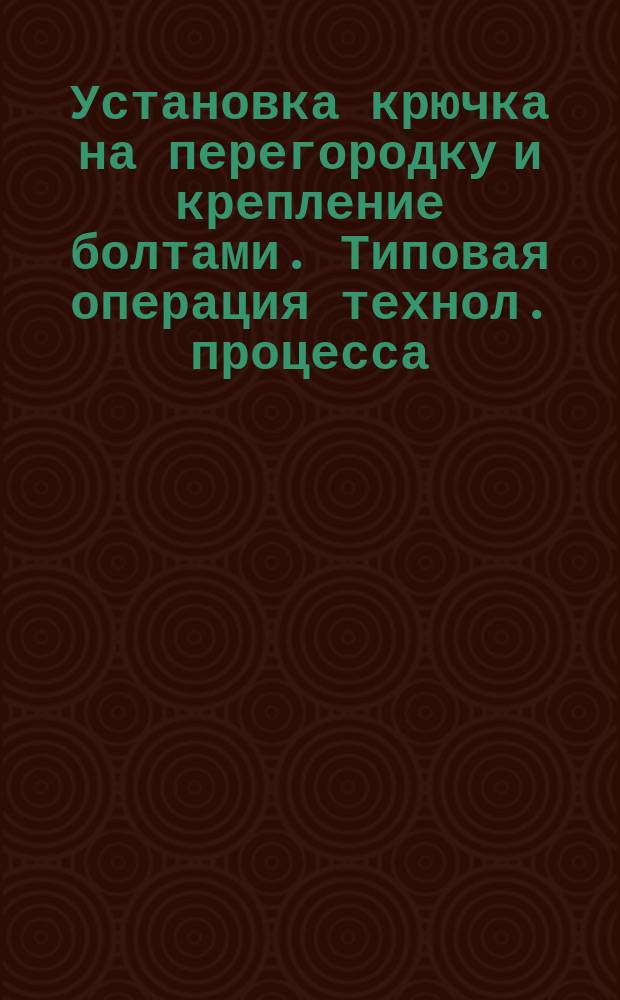 Установка крючка на перегородку и крепление болтами. Типовая операция технол. процесса. Кн. 4. Продолжение