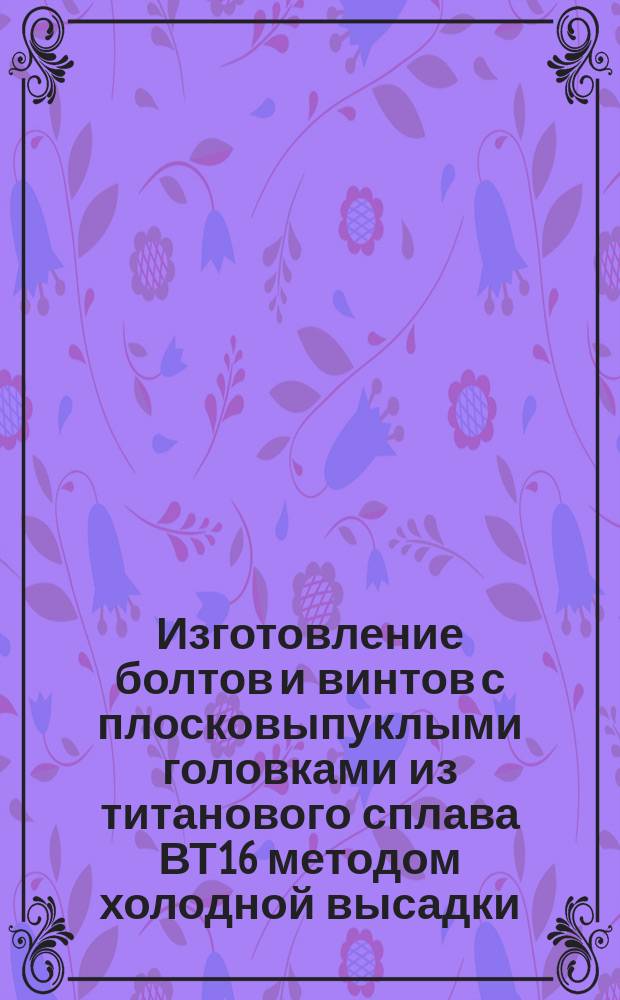 Изготовление болтов и винтов с плосковыпуклыми головками из титанового сплава ВТ16 методом холодной высадки. Типовой технологический процесс