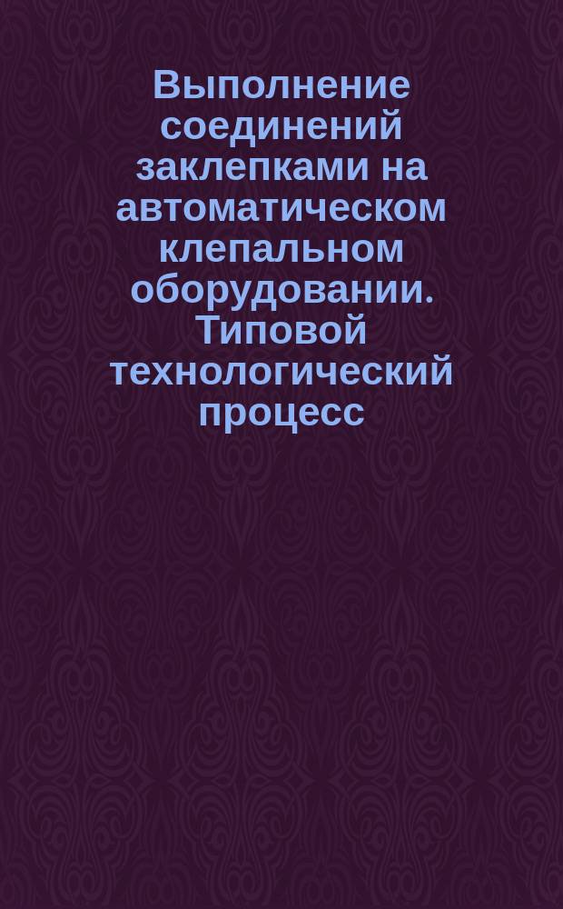 Выполнение соединений заклепками на автоматическом клепальном оборудовании. Типовой технологический процесс
