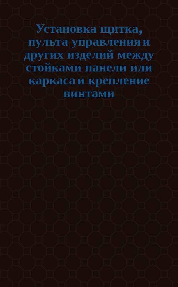 Установка щитка, пульта управления и других изделий между стойками панели или каркаса и крепление винтами. Типовая технол. операция