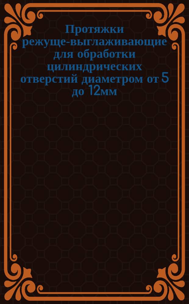 Протяжки режуще-выглаживающие для обработки цилиндрических отверстий диаметром от 5 до 12мм. Конструкция и размеры