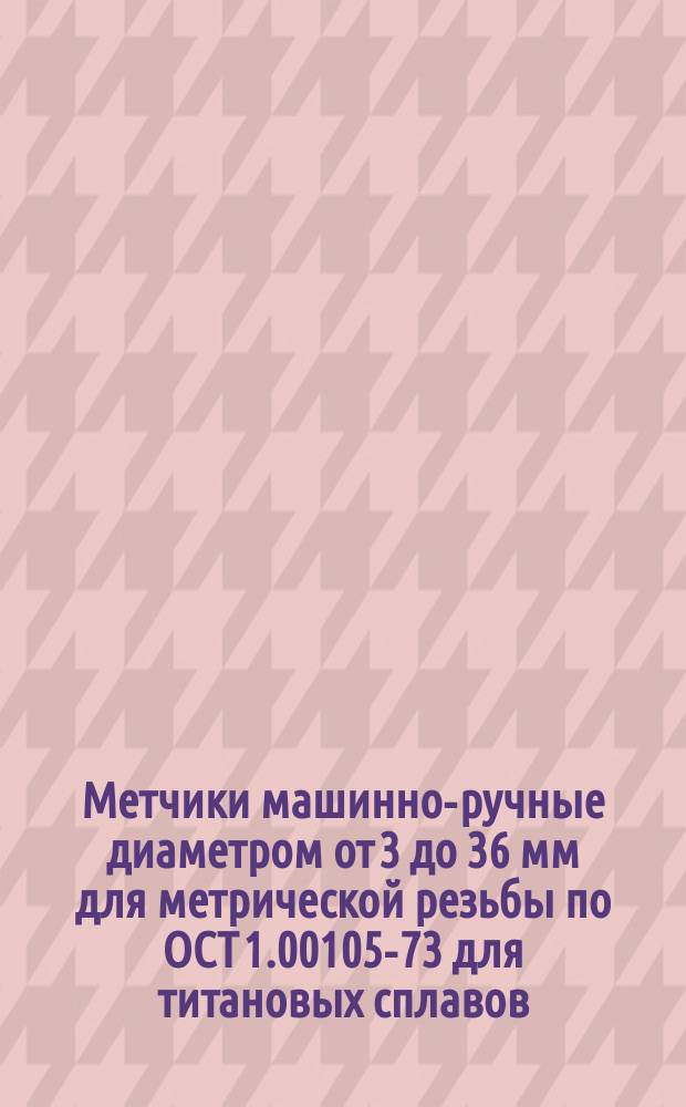 Метчики машинно-ручные диаметром от 3 до 36 мм для метрической резьбы по ОСТ 1.00105-73 для титановых сплавов. Исполнительные размеры
