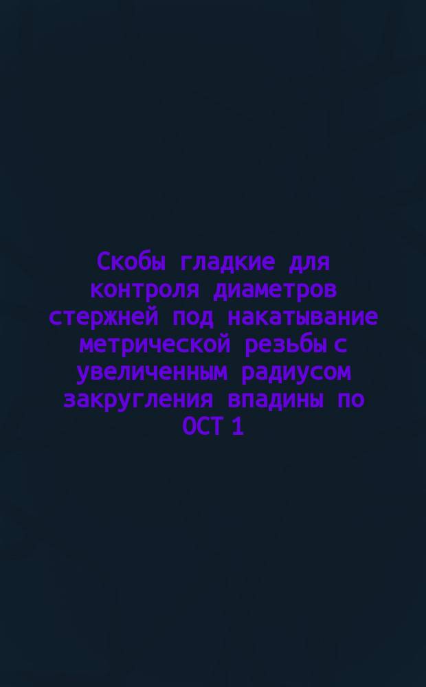 Скобы гладкие для контроля диаметров стержней под накатывание метрической резьбы с увеличенным радиусом закругления впадины по ОСТ 1.00105-73. Исполнительные размеры