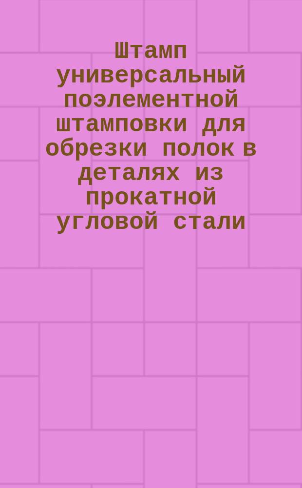 Штамп универсальный поэлементной штамповки для обрезки полок в деталях из прокатной угловой стали. Конструкция и осн. размеры