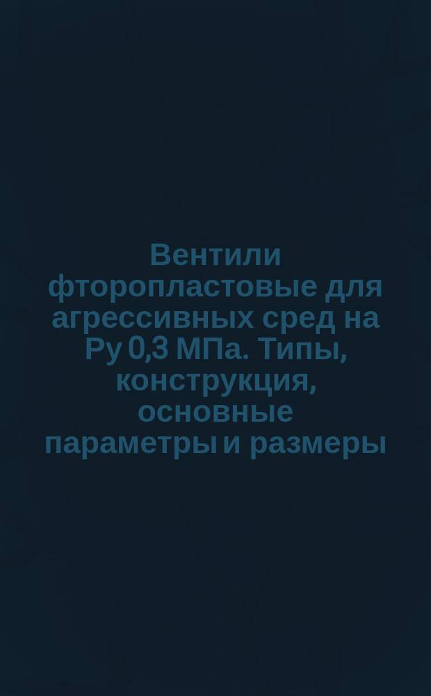 Вентили фторопластовые для агрессивных сред на Ру 0,3 МПа. Типы, конструкция, основные параметры и размеры