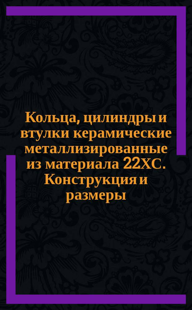 Кольца, цилиндры и втулки керамические металлизированные из материала 22ХС. Конструкция и размеры