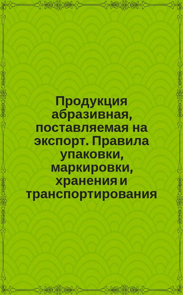 Продукция абразивная, поставляемая на экспорт. Правила упаковки, маркировки, хранения и транспортирования