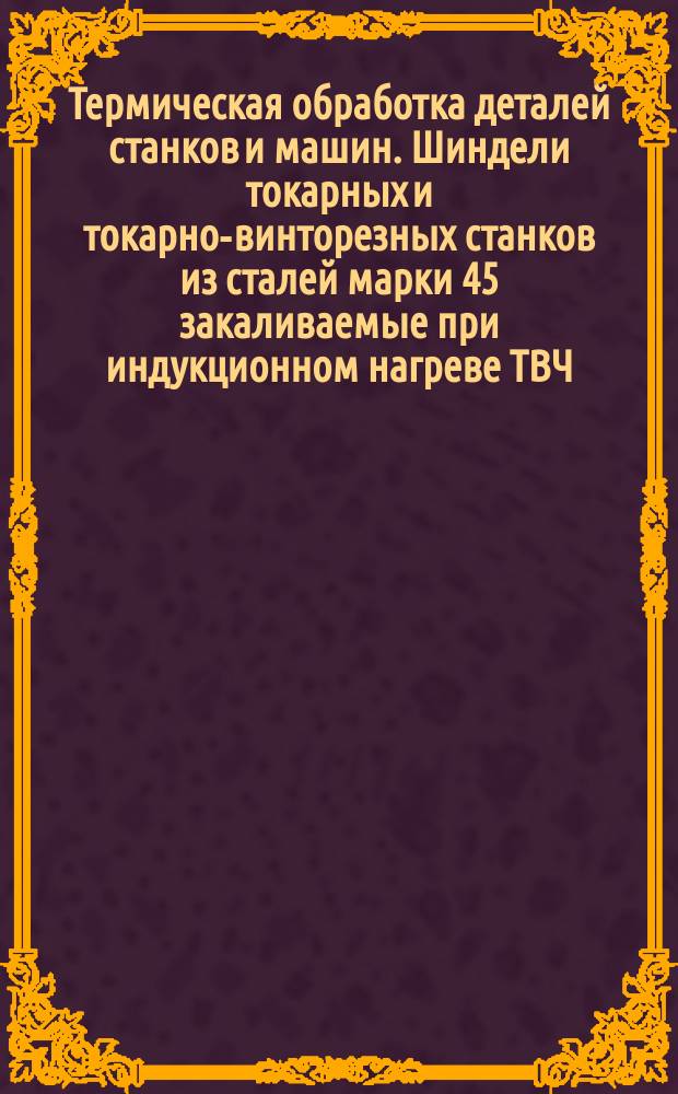 Термическая обработка деталей станков и машин. Шиндели токарных и токарно-винторезных станков из сталей марки 45 закаливаемые при индукционном нагреве ТВЧ. Типовой техн. процесс
