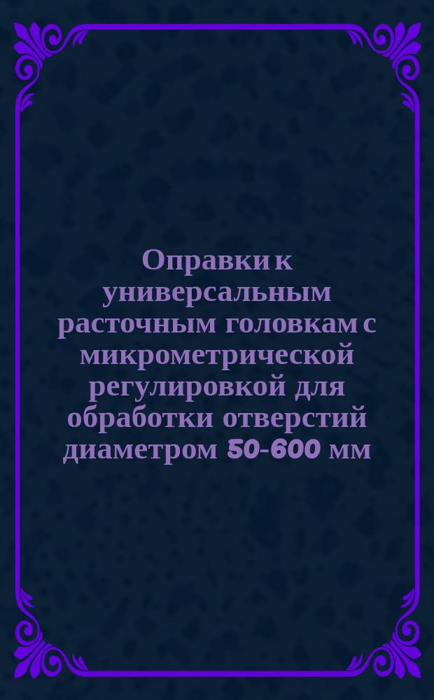 Оправки к универсальным расточным головкам с микрометрической регулировкой для обработки отверстий диаметром 50-600 мм. Конструкция и размеры