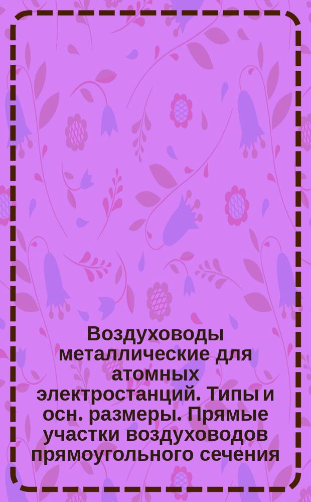 Воздуховоды металлические для атомных электростанций. Типы и осн. размеры. Прямые участки воздуховодов прямоугольного сечения