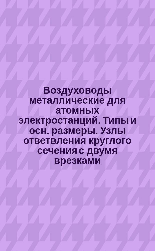 Воздуховоды металлические для атомных электростанций. Типы и осн. размеры. Узлы ответвления круглого сечения с двумя врезками