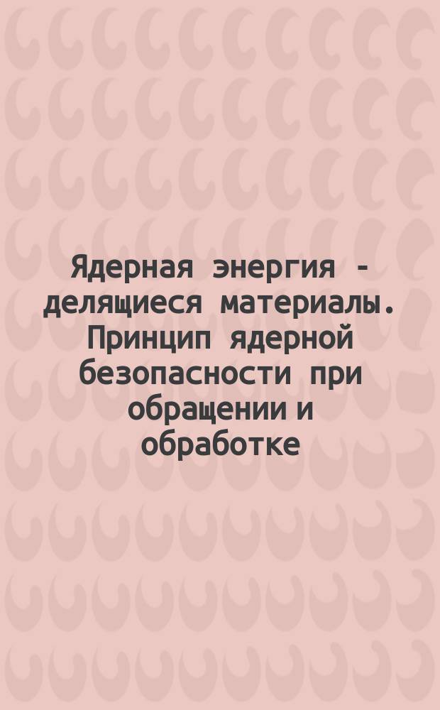 Ядерная энергия - делящиеся материалы. Принцип ядерной безопасности при обращении и обработке