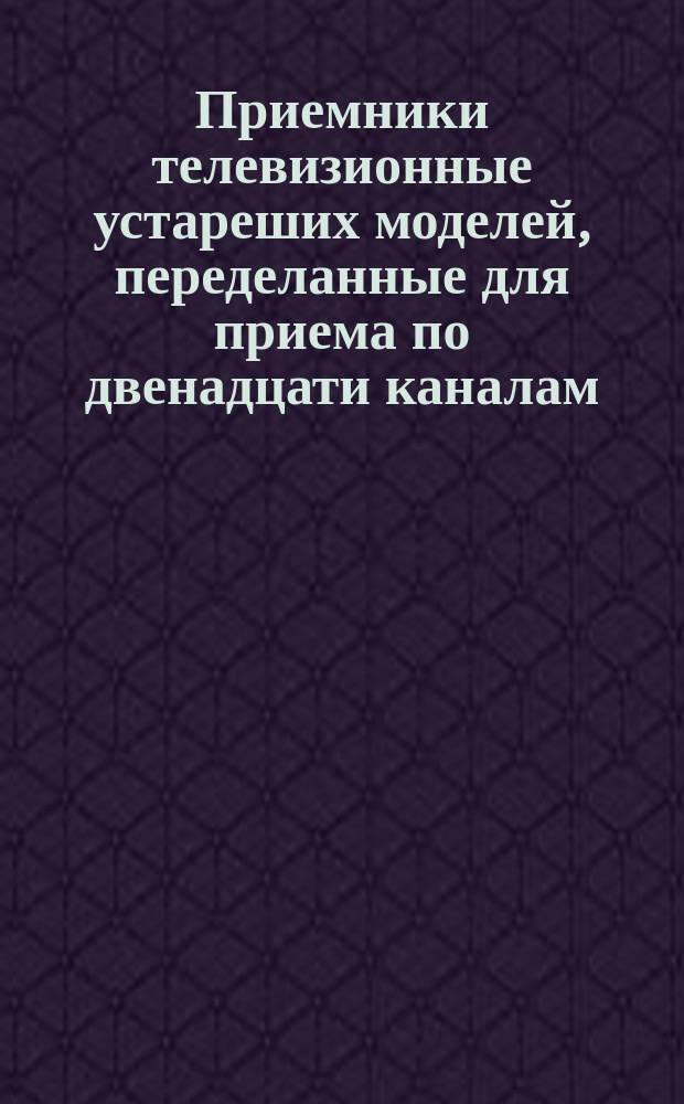Приемники телевизионные устареших моделей, переделанные для приема по двенадцати каналам