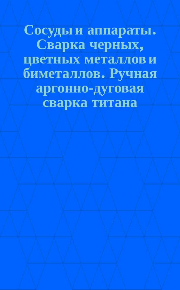 Сосуды и аппараты. Сварка черных, цветных металлов и биметаллов. Ручная аргонно-дуговая сварка титана. Конструктивные элементы сварных швов