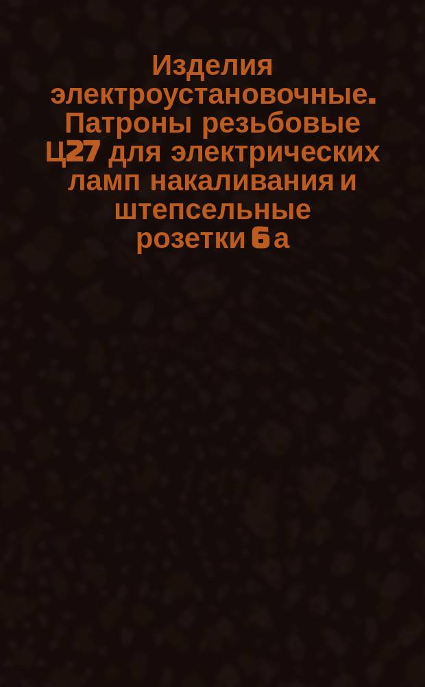 Изделия электроустановочные. Патроны резьбовые Ц27 для электрических ламп накаливания и штепсельные розетки 6 а. Зажимы контактные