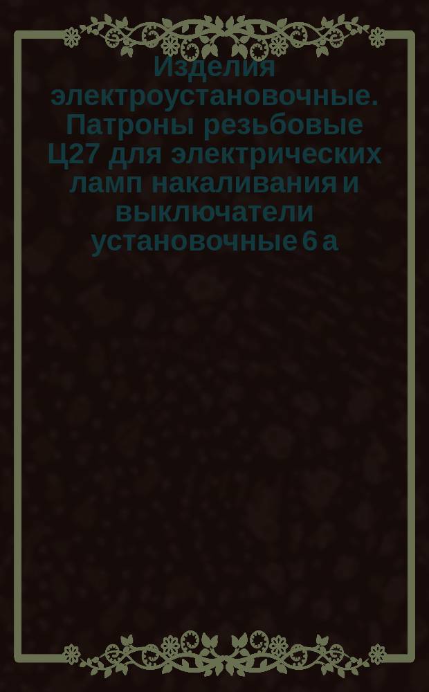 Изделия электроустановочные. Патроны резьбовые Ц27 для электрических ламп накаливания и выключатели установочные 6 а. Зажимы контактные