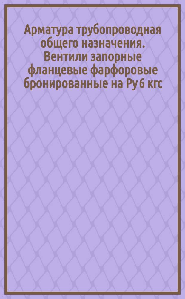Арматура трубопроводная общего назначения. Вентили запорные фланцевые фарфоровые бронированные на Pу 6 кгс/см¤. Конструкция и размеры