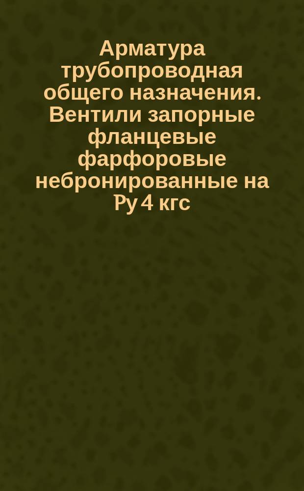 Арматура трубопроводная общего назначения. Вентили запорные фланцевые фарфоровые небронированные на Pу 4 кгс/см¤. Конструкция и размеры