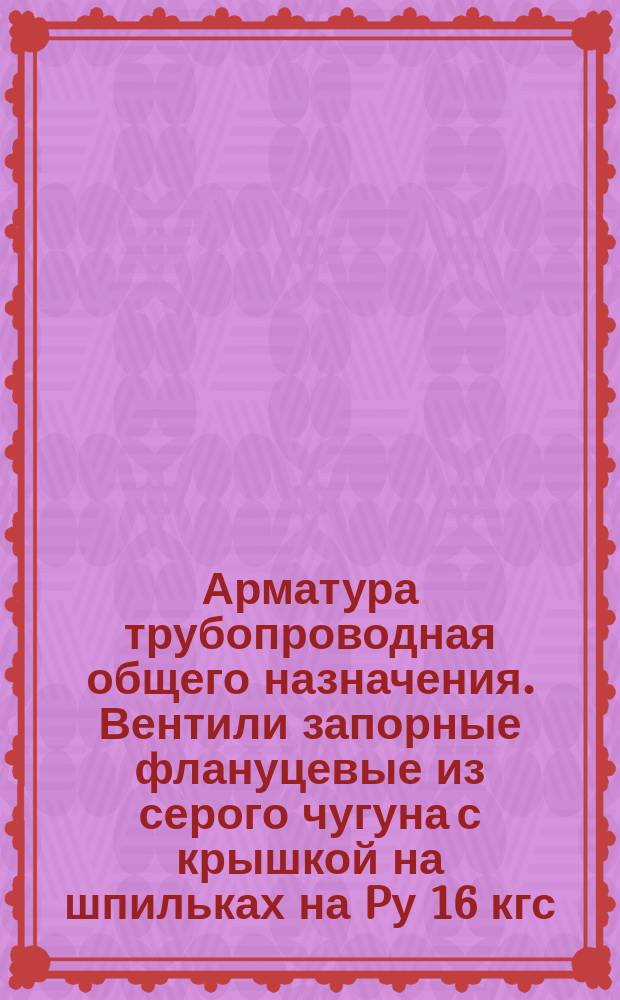 Арматура трубопроводная общего назначения. Вентили запорные флануцевые из серого чугуна с крышкой на шпильках на Pу 16 кгс/см¤. Конструкция и размеры
