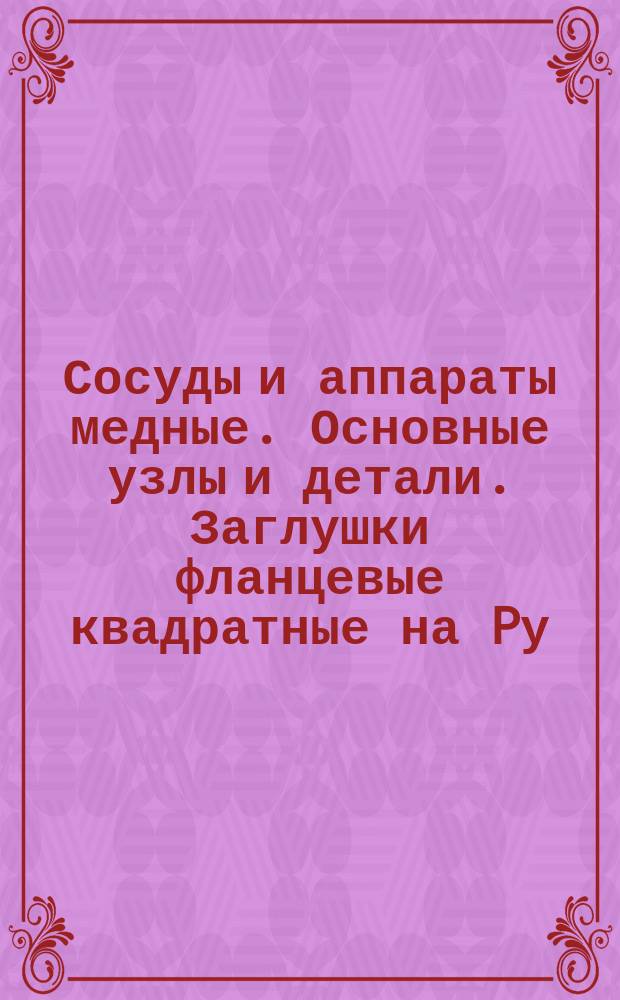 Сосуды и аппараты медные. Основные узлы и детали. Заглушки фланцевые квадратные на Pу = 6 кгс/см¤. Конструкция и размеры