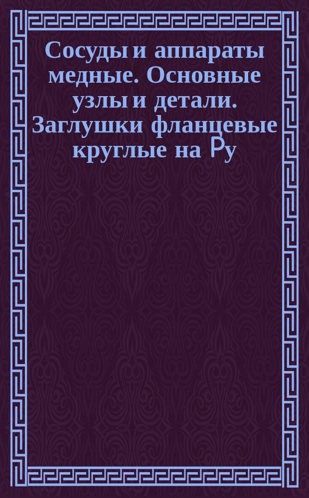 Сосуды и аппараты медные. Основные узлы и детали. Заглушки фланцевые круглые на Pу = 10 кгс/см¤. Конструкция и размеры