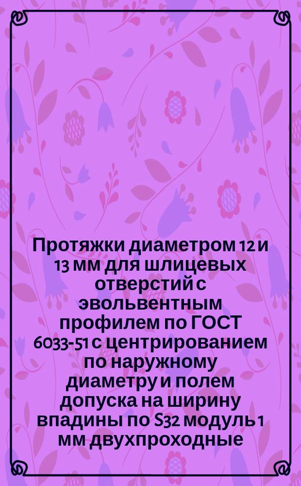 Протяжки диаметром 12 и 13 мм для шлицевых отверстий с эвольвентным профилем по ГОСТ 6033-51 с центрированием по наружному диаметру и полем допуска на ширину впадины по S32 модуль 1 мм двухпроходные
