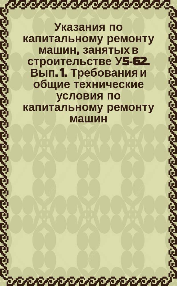 Указания по капитальному ремонту машин, занятых в строительстве У5-62. Вып. 1. Требования и общие технические условия по капитальному ремонту машин