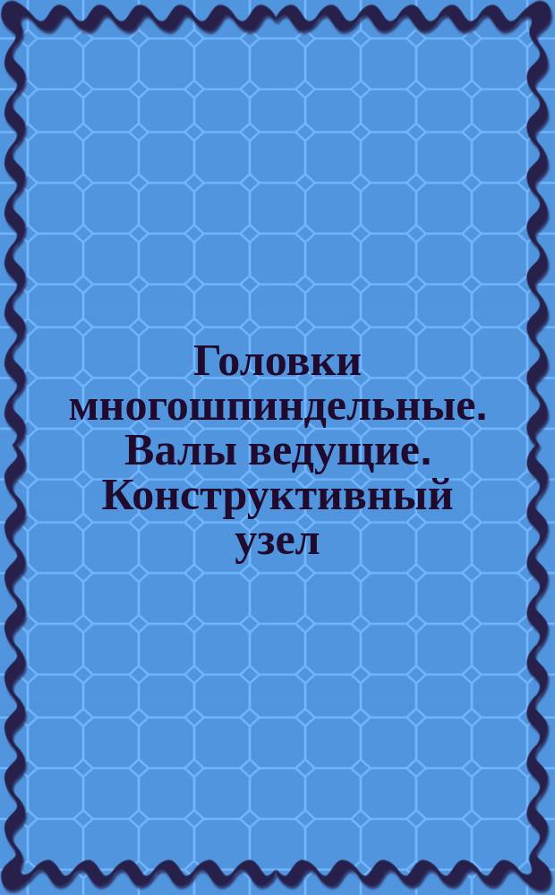 Головки многошпиндельные. Валы ведущие. Конструктивный узел