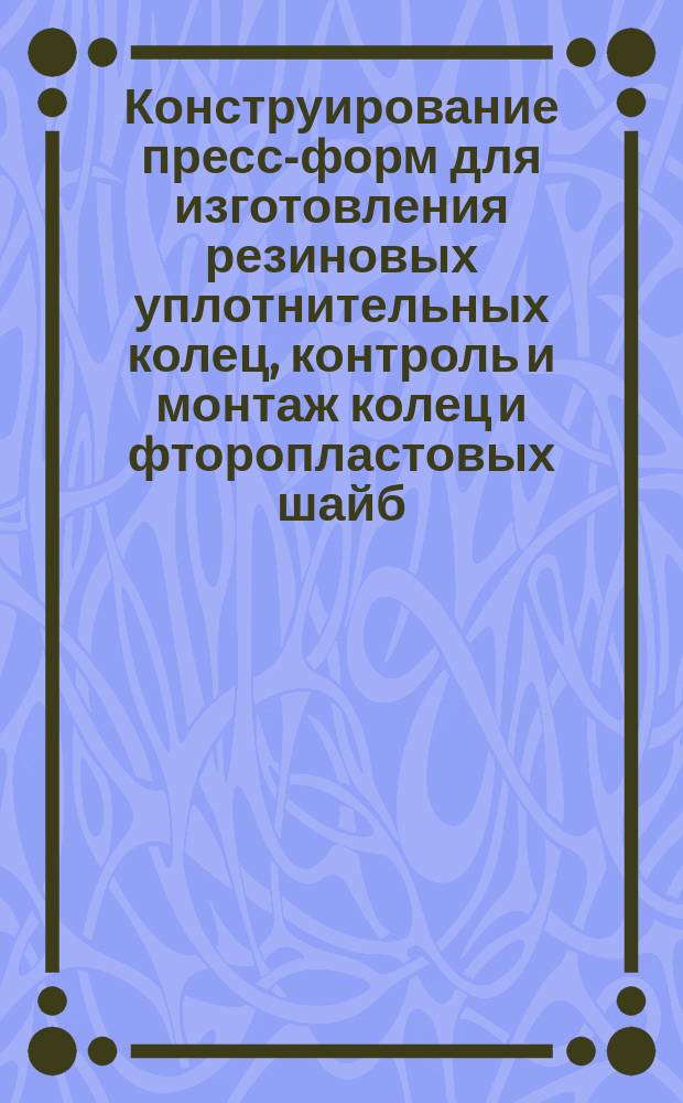 Конструирование пресс-форм для изготовления резиновых уплотнительных колец, контроль и монтаж колец и фторопластовых шайб