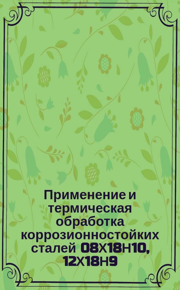 Применение и термическая обработка коррозионностойких сталей 08Х18Н10, 12Х18Н9 (Х18Н9), 17Х18Н9 (2Х18Н9), 12Х18Н9Т (Х18Н9Т), 12Х18Н10Т (Х18Н10Т), 08Х18Н10Т (ЭИ914). Общие указания
