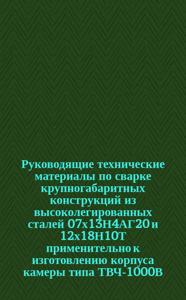 Руководящие технические материалы по сварке крупногабаритных конструкций из высоколегированных сталей 07х13Н4АГ20 и 12х18Н10Т применительно к изготовлению корпуса камеры типа ТВЧ-1000В