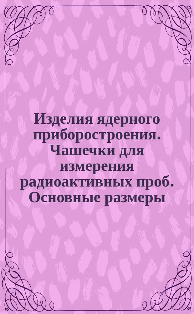 Изделия ядерного приборостроения. Чашечки для измерения радиоактивных проб. Основные размеры, материал, обозначение