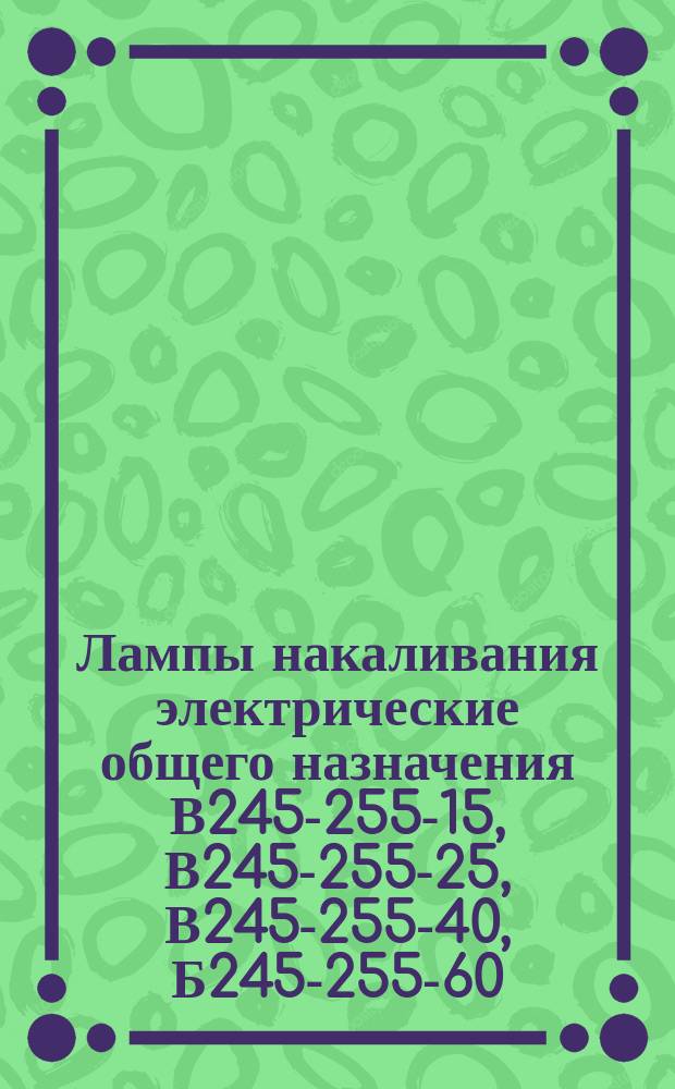 Лампы накаливания электрические общего назначения В245-255-15, В245-255-25, В245-255-40, Б245-255-60, Б245-255-100, Г245-255-150, Г245-255-200, Г245-255-300-1, Г245-255-500