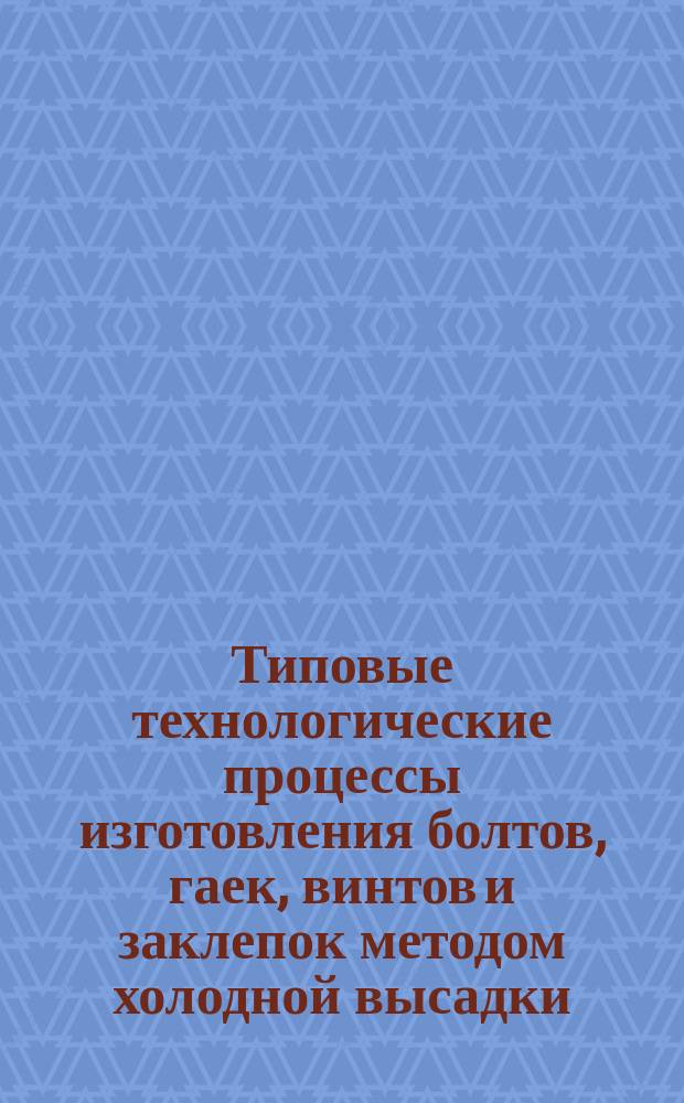 Типовые технологические процессы изготовления болтов, гаек, винтов и заклепок методом холодной высадки
