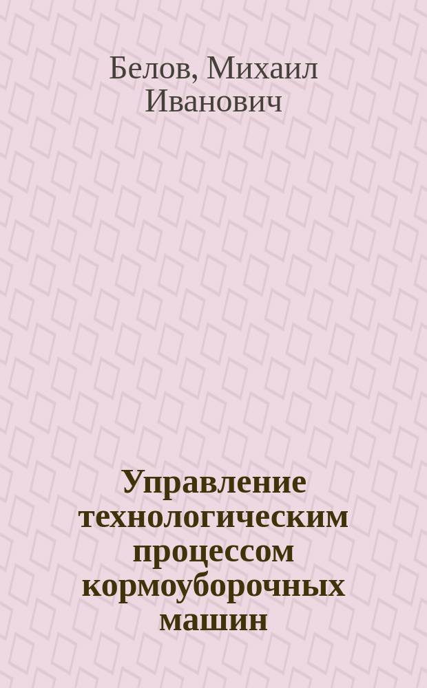 Управление технологическим процессом кормоуборочных машин : автореф. дис. на соиск. учен. степ. д.т.н. : Спец. (05.20.01) : Спец. (05.13.06)
