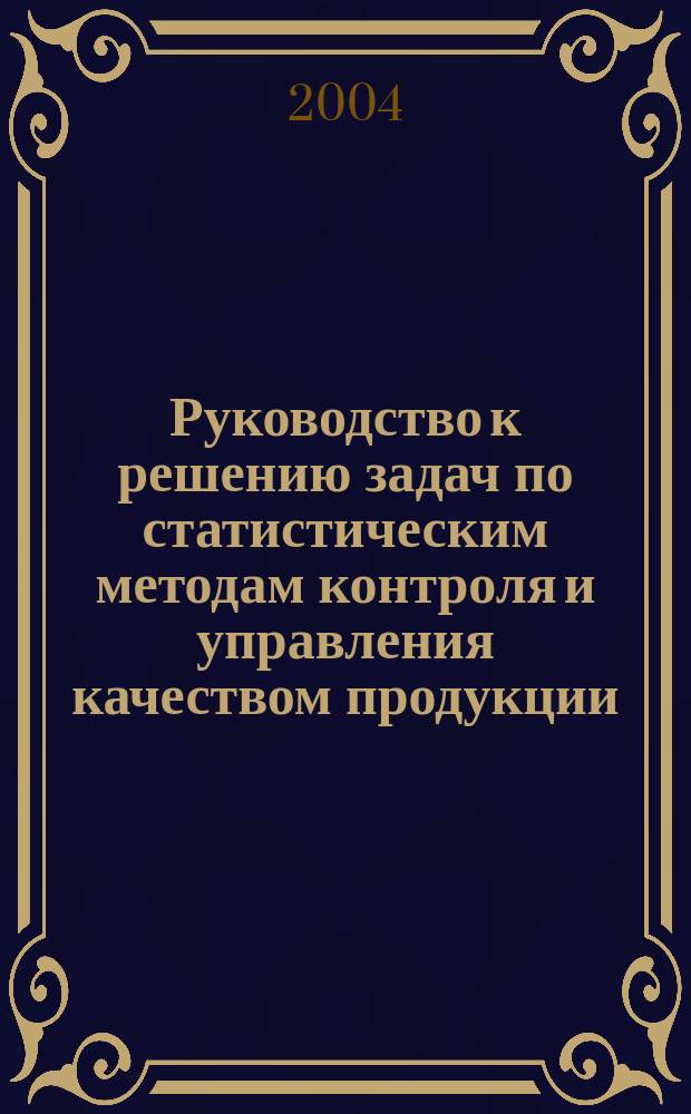 Руководство к решению задач по статистическим методам контроля и управления качеством продукции : учебное пособие : для студентов высших учебных заведений, обучающихся по направлению подготовки 653800 "Стандартизация, сертификация и метрология" специальности 072000 "Стандартизация и сертификация"