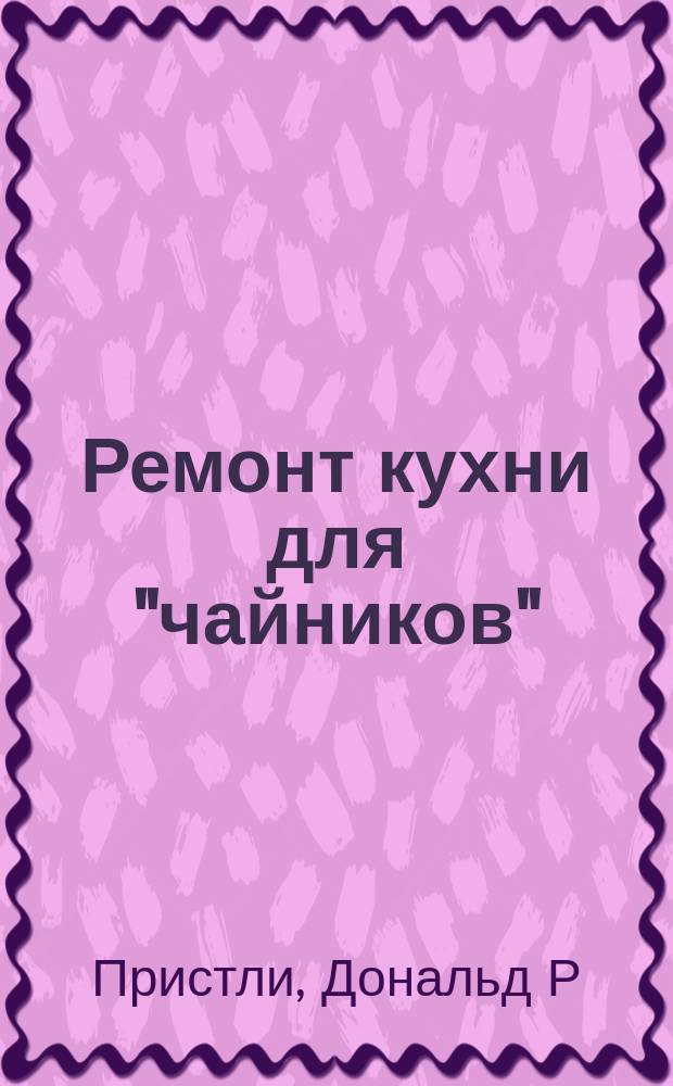 Ремонт кухни для "чайников" : советы начинающим и практ. наставления по реконструкции кухни, объяснение человеч. яз.