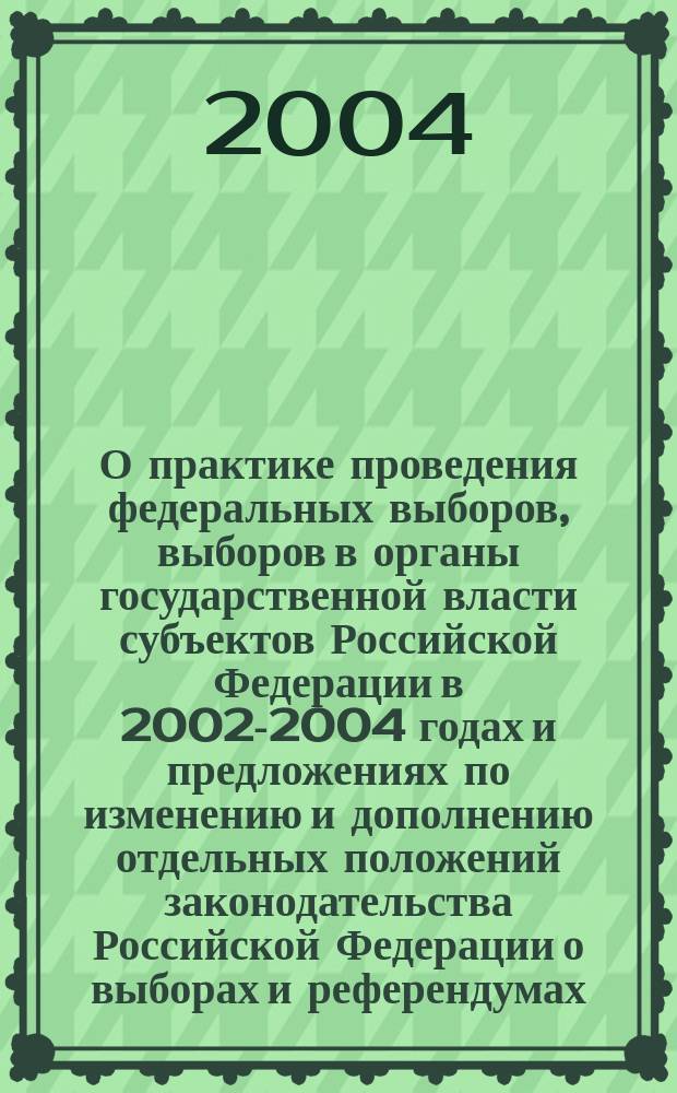 О практике проведения федеральных выборов, выборов в органы государственной власти субъектов Российской Федерации в 2002-2004 годах и предложениях по изменению и дополнению отдельных положений законодательства Российской Федерации о выборах и референдумах