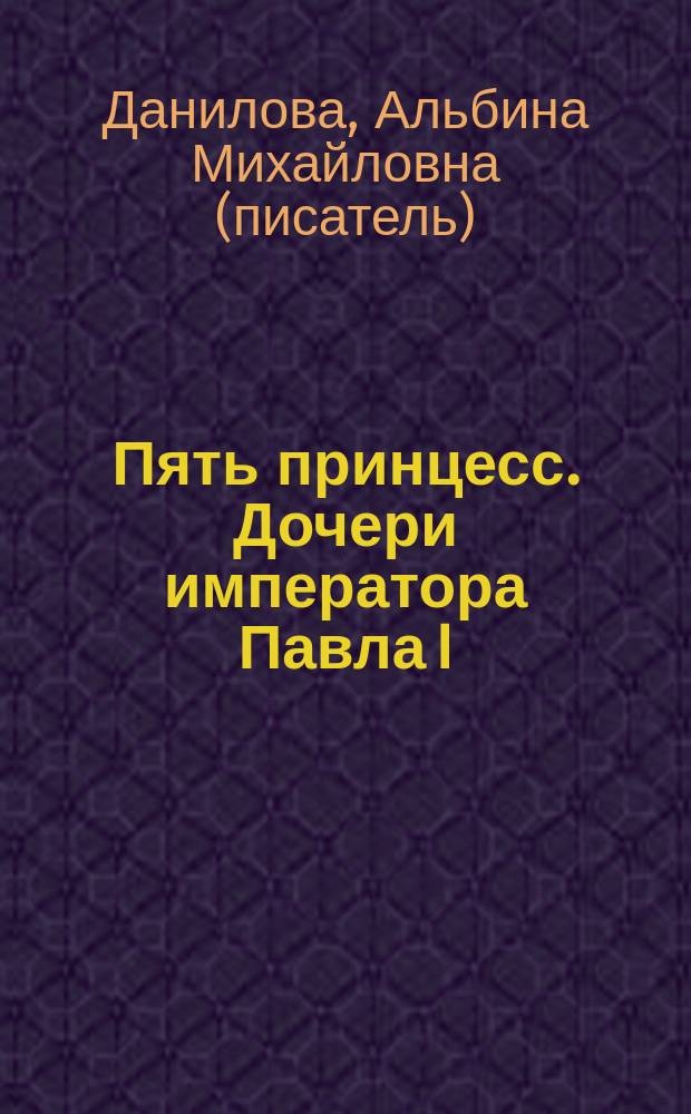 Пять принцесс. Дочери императора Павла I : биогр. хроники