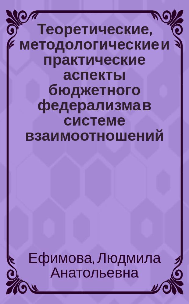 Теоретические, методологические и практические аспекты бюджетного федерализма в системе взаимоотношений: Федеральный центр- субъект Федерации - муниципальное образование : монография