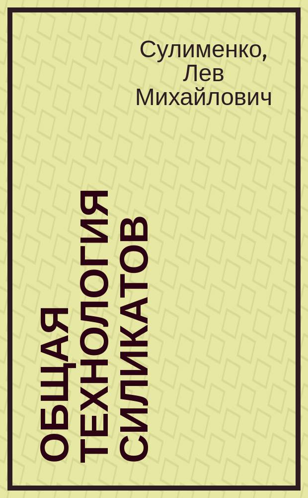 Общая технология силикатов : учеб. для студентов сред. спец. учеб. заведений, обучающихся по специальности 2508 "Пр-во тугоплав. неметаллич. и силикат. конструкций и изделий"