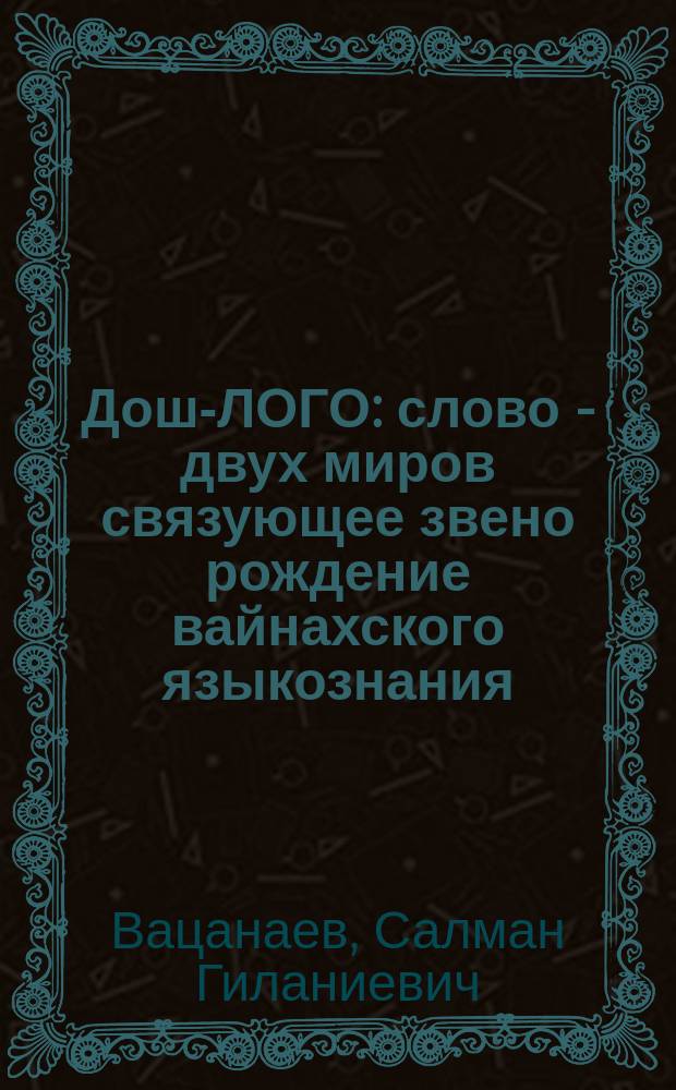 Дош-ЛОГО : слово - двух миров связующее звено рождение вайнахского языкознания : Салам-Маршалла - ДуоIа-Весет - Слово-Завет Юбилейного Заседания Лиги Вайнахских Народов, Посвященного Чествованию Семидесятилетия Патриарха, Маршала науки, Алироева Ибрагима Юнусовича : Ибрагим Алироев - наш Вольтер, Москва, 4 сентября 2004 года