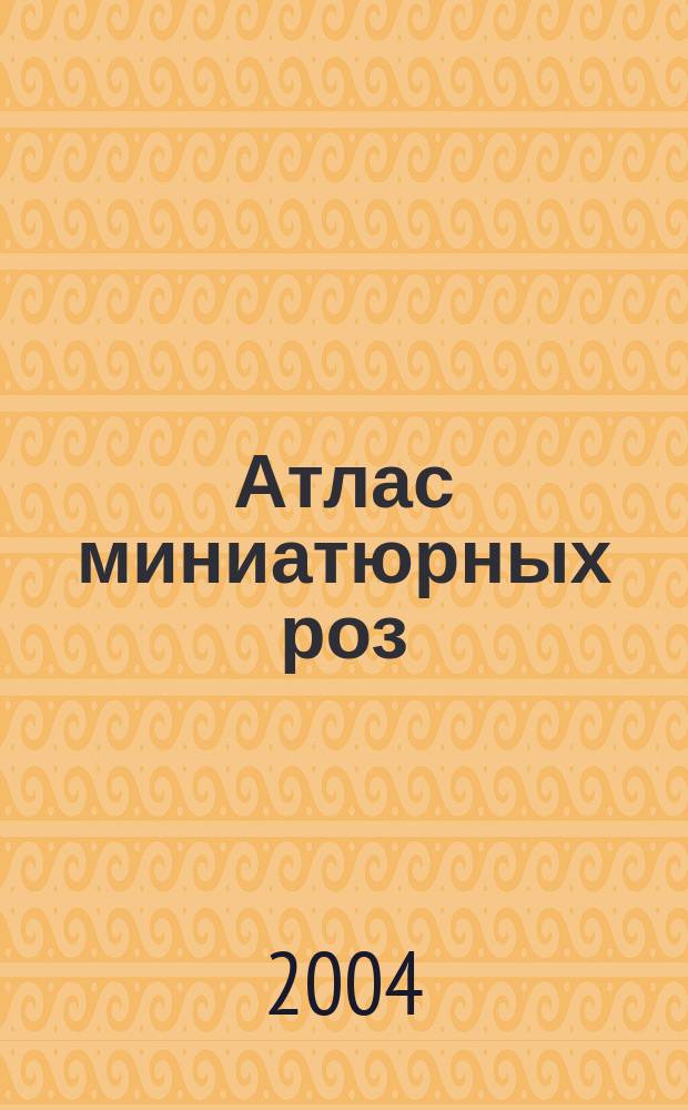 Атлас миниатюрных роз : комнатное цветоводство