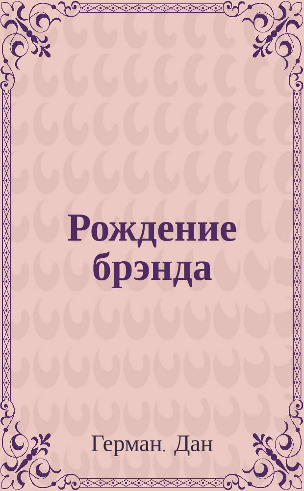 Рождение брэнда : практ. рук. : как сделать из вашего товара или услуги, из вашей орг., из вашей идеи, из вас самих брэнд, перед которым невозможно устоять !
