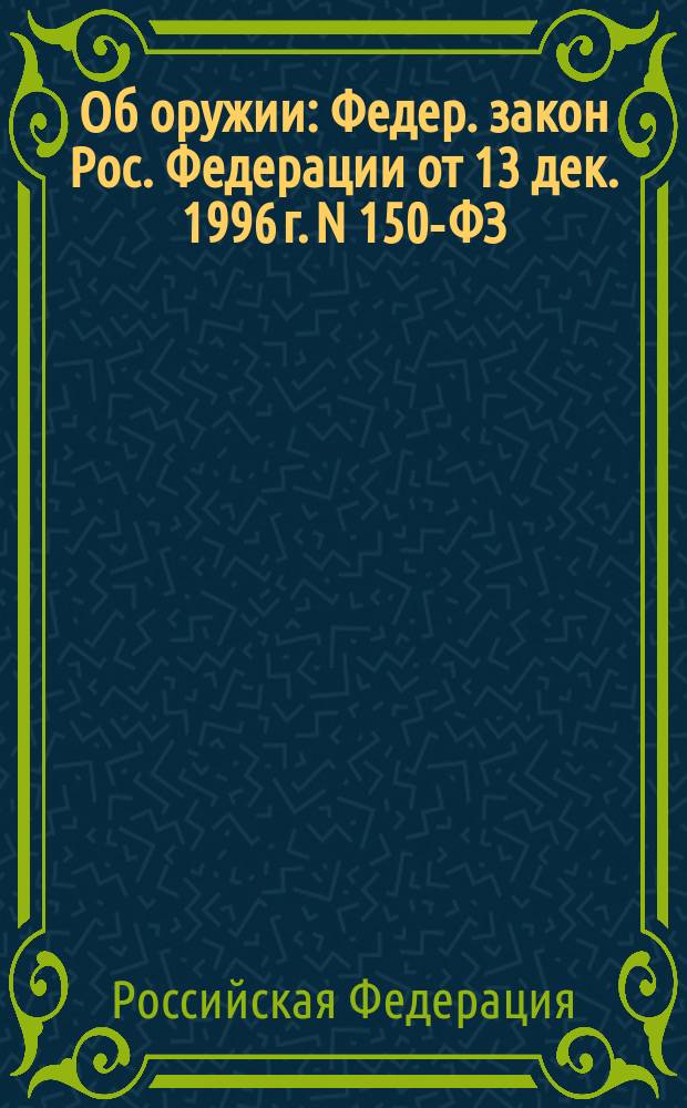 Об оружии : Федер. закон Рос. Федерации от 13 дек. 1996 г. N 150-ФЗ : Принят Гос. Думой 13 нояб. 1996 г.