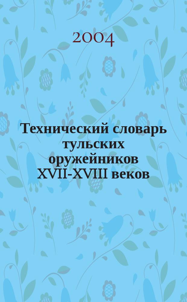 Технический словарь тульских оружейников XVII-XVIII веков : свыше 4000 терминов